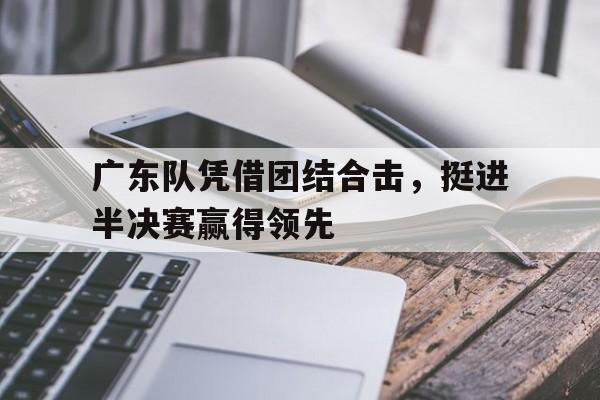 关于广东队凭借团结合击，挺进半决赛赢得领先的信息