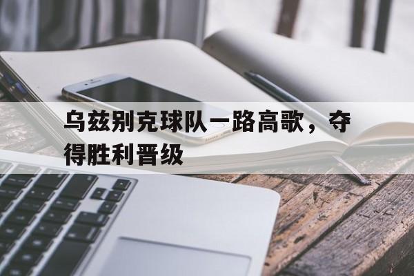 C7娱乐官网-乌兹别克球队一路高歌，夺得胜利晋级