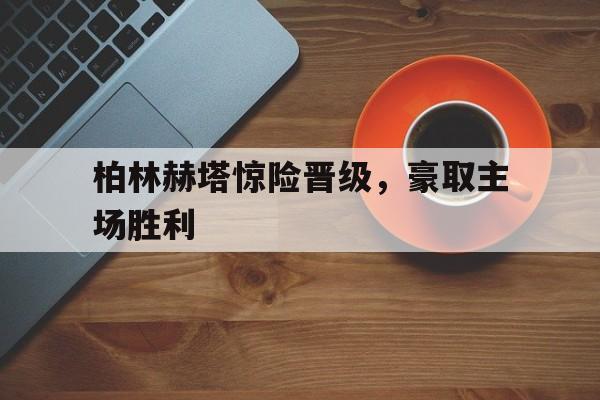C7娱乐下载-柏林赫塔惊险晋级，豪取主场胜利(柏林赫塔吧)