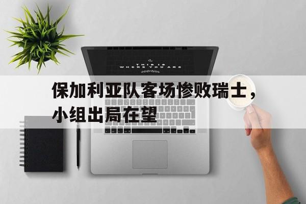 C7娱乐app-关于保加利亚队客场惨败瑞士，小组出局在望的信息