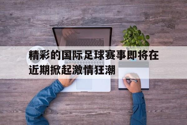 C7娱乐-精彩的国际足球赛事即将在近期掀起激情狂潮的简单介绍